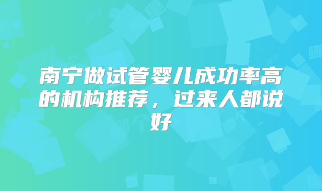 南宁做试管婴儿成功率高的机构推荐,过来人都说好