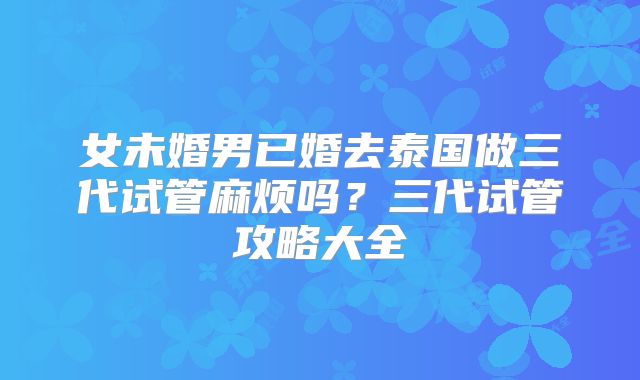 女未婚男已婚去泰国做三代试管麻烦吗？三代试管攻略大全