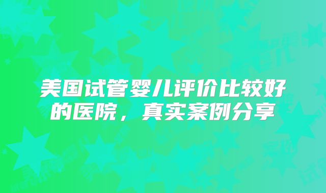 美国试管婴儿评价比较好的医院,真实案例分享