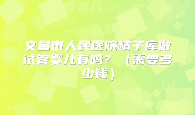 文昌市人民医院精子库做试管婴儿有吗？（需要多少钱）