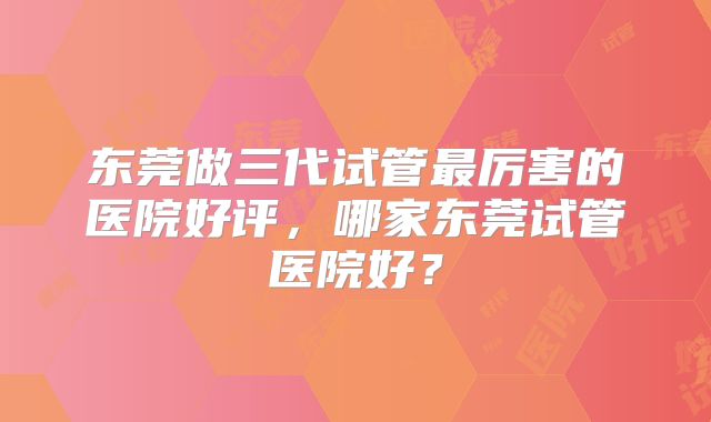 东莞做三代试管最厉害的医院好评,哪家东莞试管医院好?