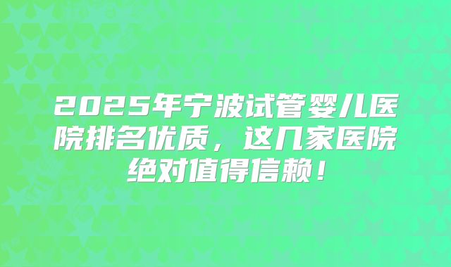 2025年宁波试管婴儿医院排名优质，这几家医院绝对值得信赖！