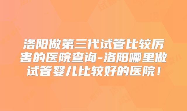 洛阳做第三代试管比较厉害的医院查询-洛阳哪里做试管婴儿比较好的医院!