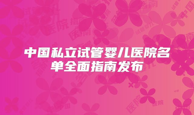 中国私立试管婴儿医院名单全面指南发布
