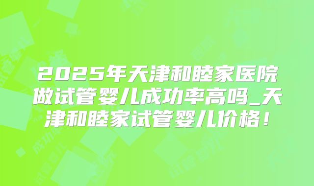 2025年天津和睦家医院做试管婴儿成功率高吗_天津和睦家试管婴儿价格!