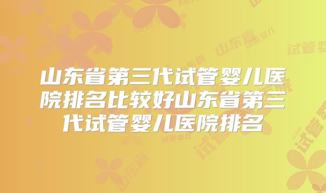 山东省第三代试管婴儿医院排名比较好山东省第三代试管婴儿医院排名