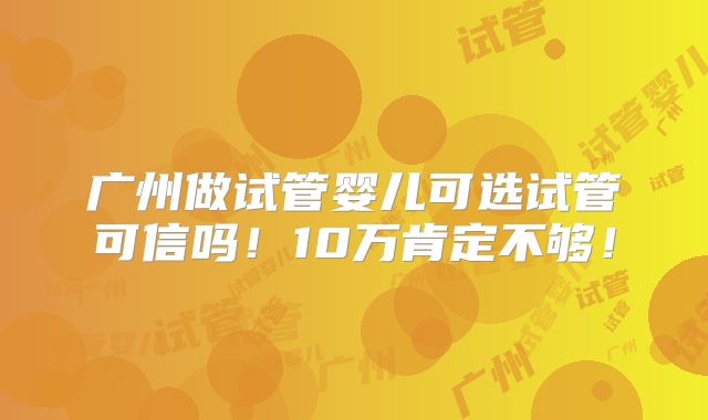 广州做试管婴儿可选试管可信吗!10万肯定不够!