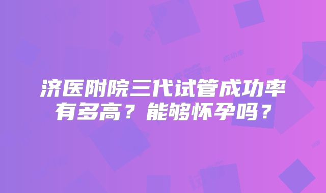 济医附院三代试管成功率有多高?能够怀孕吗?