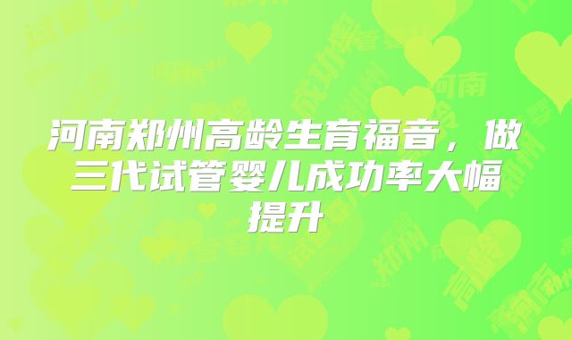 河南郑州高龄生育福音，做三代试管婴儿成功率大幅提升