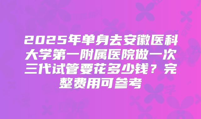 2025年单身去安徽医科大学第一附属医院做一次三代试管要花多少钱?完整费用可参考