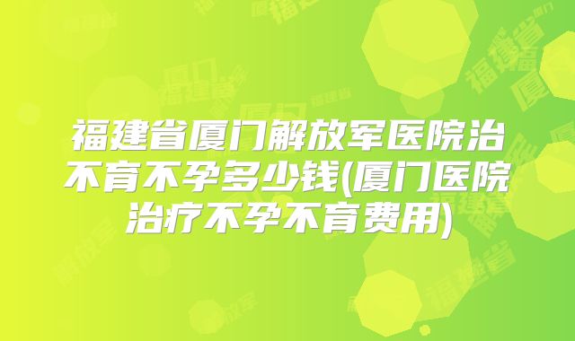 福建省厦门解放军医院治不育不孕多少钱(厦门医院治疗不孕不育费用)