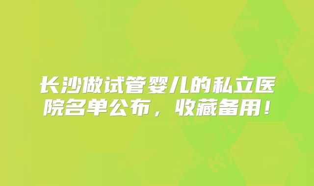 长沙做试管婴儿的私立医院名单公布，收藏备用！