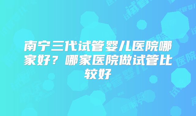 南宁三代试管婴儿医院哪家好？哪家医院做试管比较好