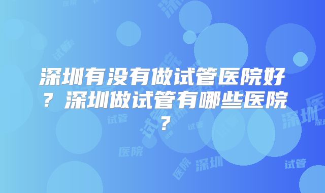 深圳有没有做试管医院好？深圳做试管有哪些医院？