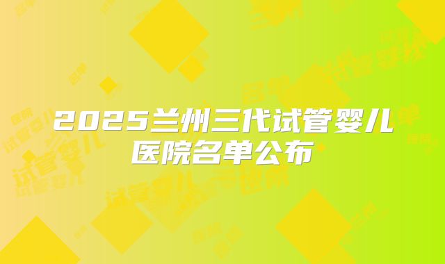 2025兰州三代试管婴儿医院名单公布