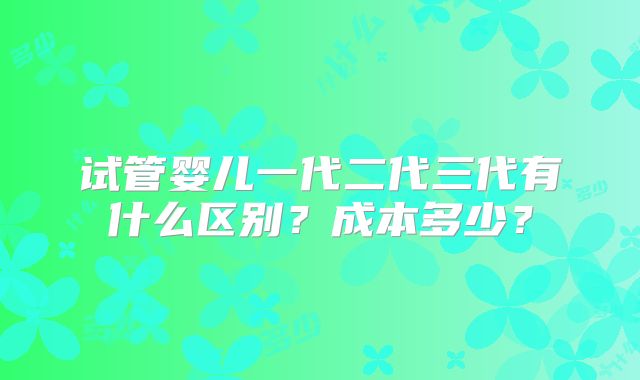 试管婴儿一代二代三代有什么区别？成本多少？