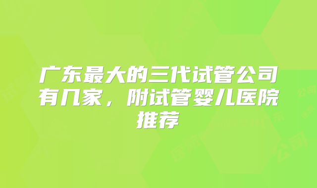 广东最大的三代试管公司有几家,附试管婴儿医院推荐