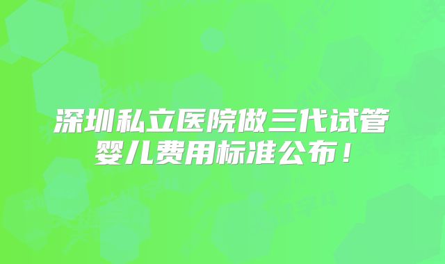 深圳私立医院做三代试管婴儿费用标准公布!