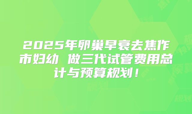 2025年卵巢早衰去焦作市妇幼 做三代试管费用总计与预算规划！