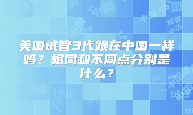 美国试管3代跟在中国一样吗?相同和不同点分别是什么?