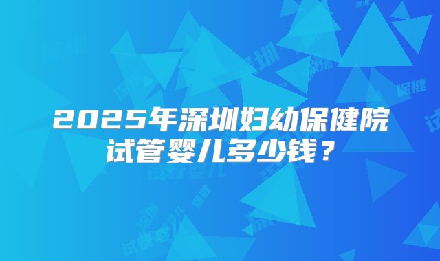 2025年深圳妇幼保健院试管婴儿多少钱？