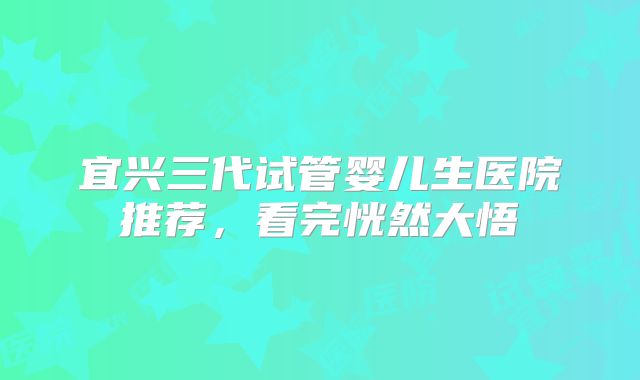 宜兴三代试管婴儿生医院推荐，看完恍然大悟
