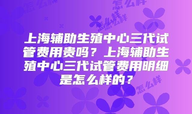 上海辅助生殖中心三代试管费用贵吗?上海辅助生殖中心三代试管费用明细是怎么样的?