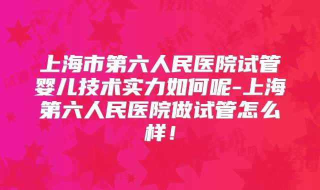 上海市第六人民医院试管婴儿技术实力如何呢-上海第六人民医院做试管怎么样！