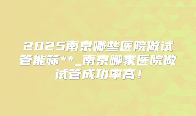 2025南京哪些医院做试管能筛**_南京哪家医院做试管成功率高!