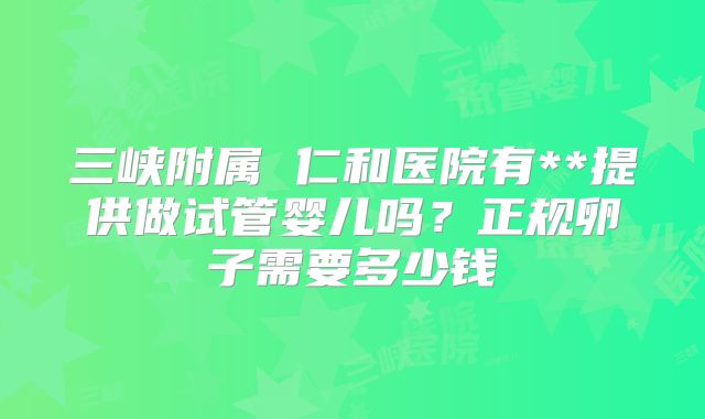 三峡附属 仁和医院有**提供做试管婴儿吗？正规卵子需要多少钱