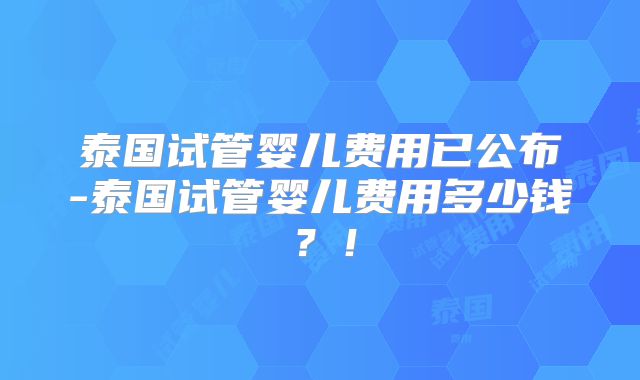 泰国试管婴儿费用已公布-泰国试管婴儿费用多少钱？！