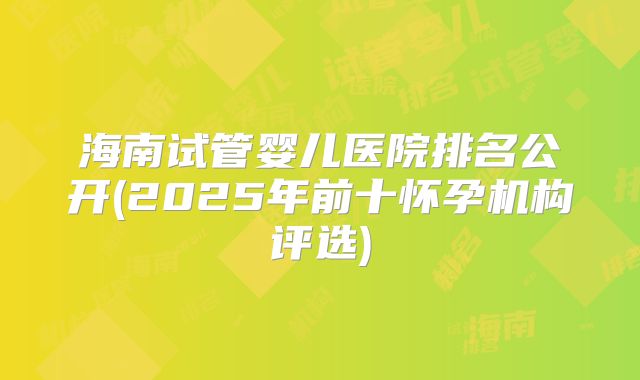 海南试管婴儿医院排名公开(2025年前十怀孕机构评选)