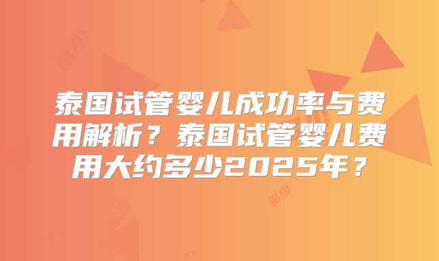 泰国试管婴儿成功率与费用解析？泰国试管婴儿费用大约多少2025年？