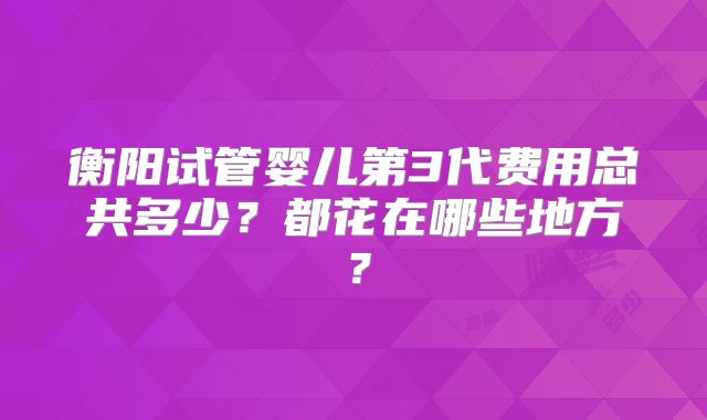 衡阳试管婴儿第3代费用总共多少？都花在哪些地方？