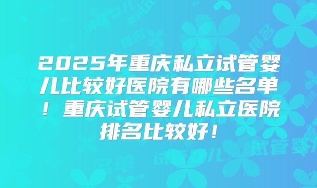 2025年重庆私立试管婴儿比较好医院有哪些名单！重庆试管婴儿私立医院排名比较好！