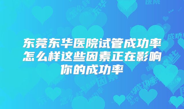东莞东华医院试管成功率怎么样这些因素正在影响你的成功率