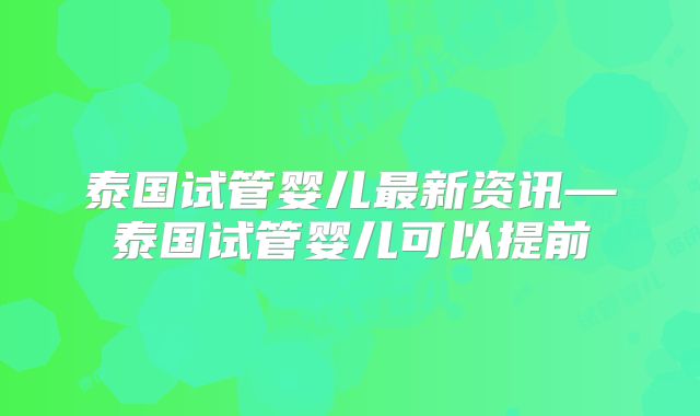 泰国试管婴儿最新资讯—泰国试管婴儿可以提前
