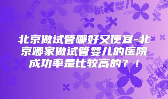 北京做试管哪好又便宜-北京哪家做试管婴儿的医院成功率是比较高的？！