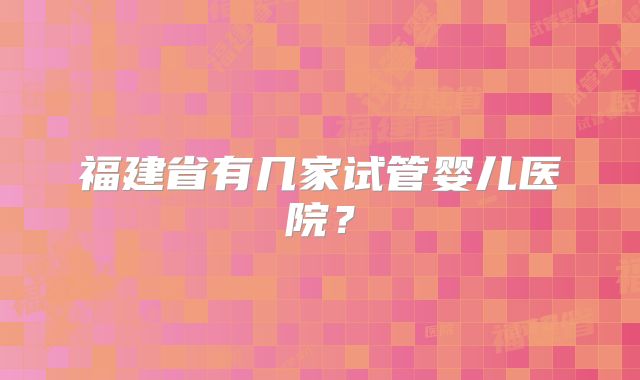 福建省有几家试管婴儿医院？