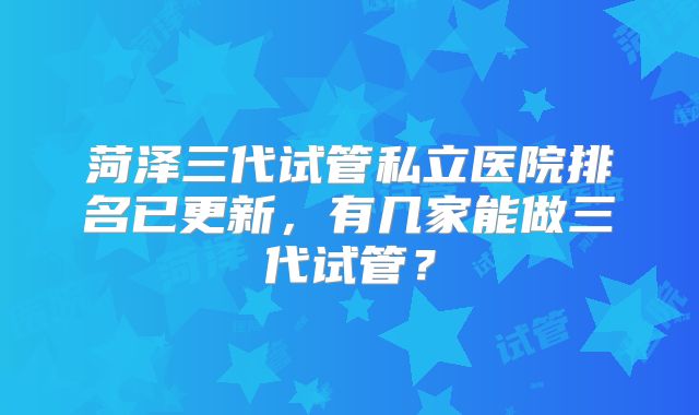 菏泽三代试管私立医院排名已更新,有几家能做三代试管?