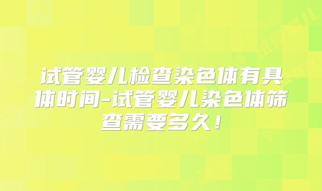 试管婴儿检查染色体有具体时间-试管婴儿染色体筛查需要多久！