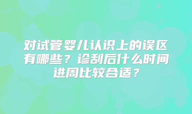 对试管婴儿认识上的误区有哪些？诊刮后什么时间进周比较合适？
