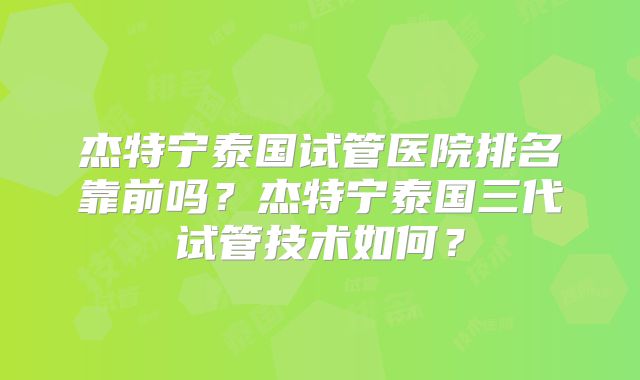 杰特宁泰国试管医院排名靠前吗？杰特宁泰国三代试管技术如何？