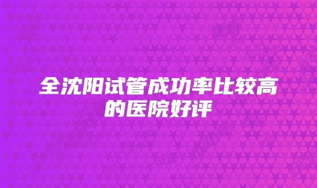 全沈阳试管成功率比较高的医院好评