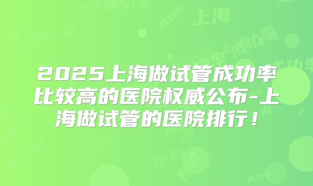 2025上海做试管成功率比较高的医院权威公布-上海做试管的医院排行！