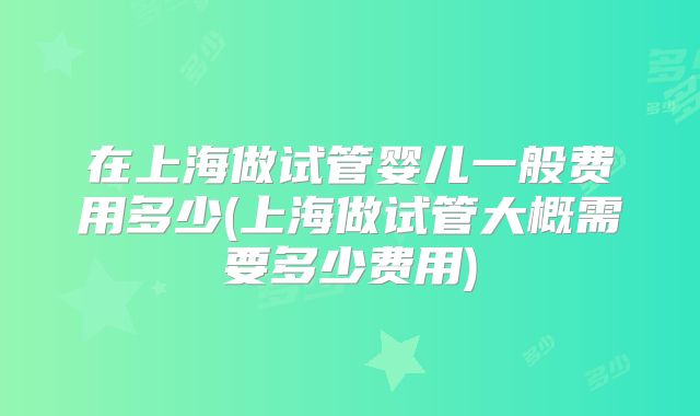在上海做试管婴儿一般费用多少(上海做试管大概需要多少费用)