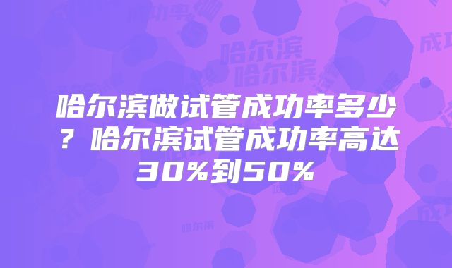 哈尔滨做试管成功率多少?哈尔滨试管成功率高达30%到50%