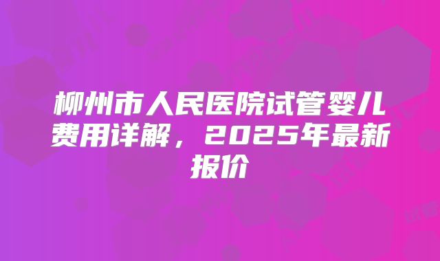 柳州市人民医院试管婴儿费用详解，2025年最新报价
