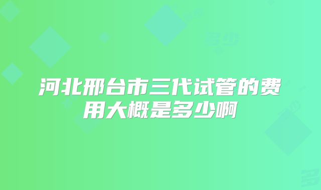 河北邢台市三代试管的费用大概是多少啊