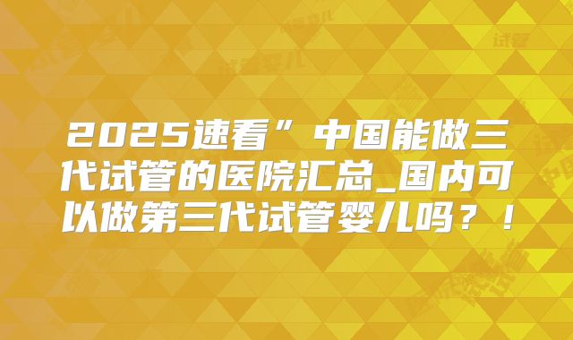 2025速看”中国能做三代试管的医院汇总_国内可以做第三代试管婴儿吗？！